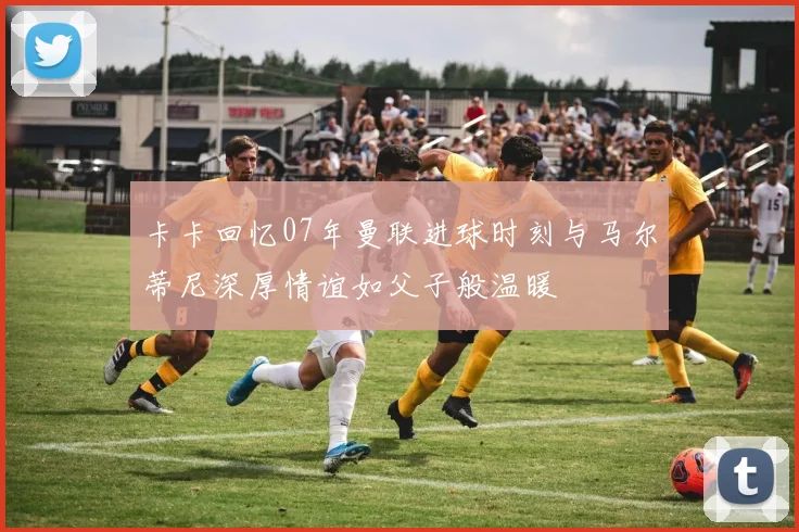 卡卡回忆07年曼联进球时刻与马尔蒂尼深厚情谊如父子般温暖