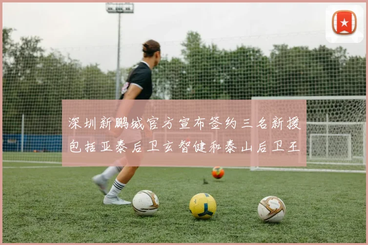 深圳新鹏城官方宣布签约三名新援包括亚泰后卫玄智健和泰山后卫王昱衡