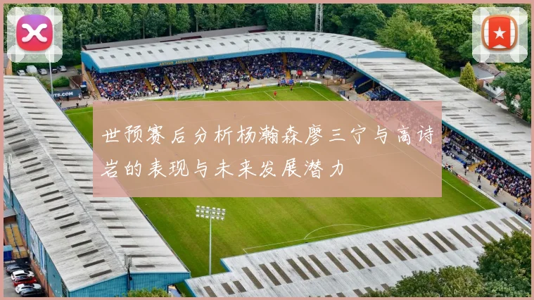 世预赛后分析杨瀚森廖三宁与高诗岩的表现与未来发展潜力