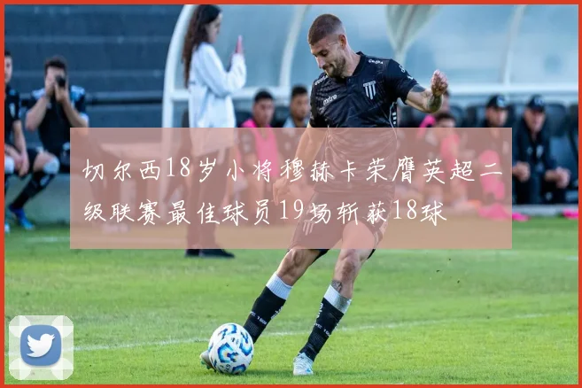 切尔西18岁小将穆赫卡荣膺英超二级联赛最佳球员19场斩获18球