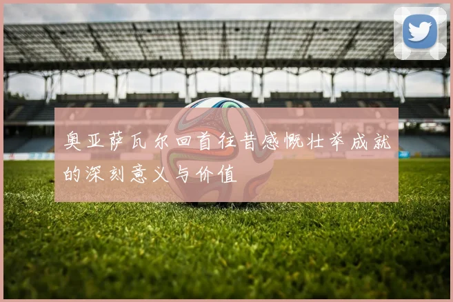 奥亚萨瓦尔回首往昔感慨壮举成就的深刻意义与价值