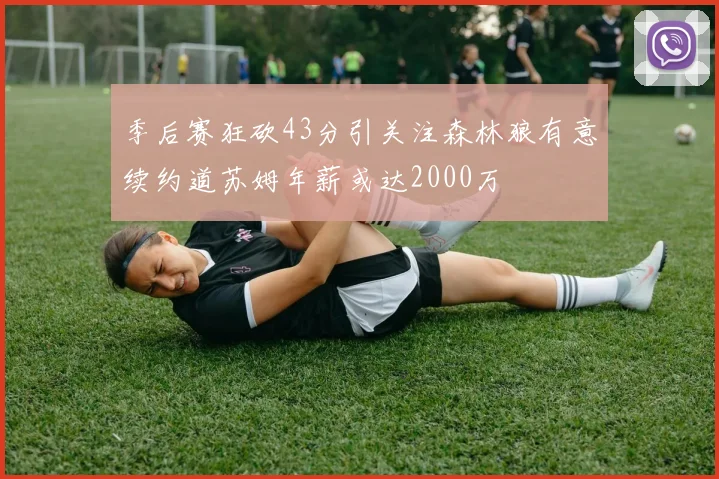 季后赛狂砍43分引关注森林狼有意续约道苏姆年薪或达2000万