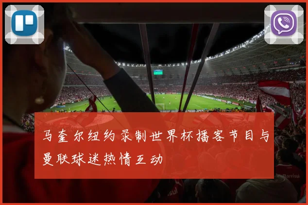 马奎尔纽约录制世界杯播客节目与曼联球迷热情互动