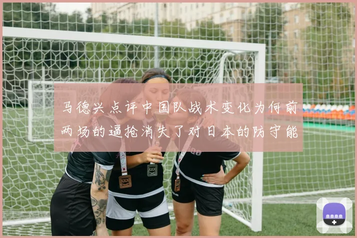 马德兴点评中国队战术变化为何前两场的逼抢消失了对日本的防守能否奏效