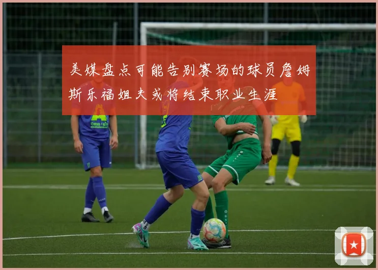 美媒盘点可能告别赛场的球员詹姆斯乐福姐夫或将结束职业生涯