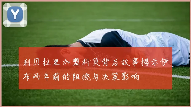 利贝拉里加盟科莫背后故事揭示伊布两年前的阻挠与决策影响