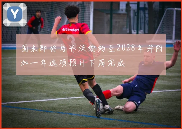 国米即将与齐沃续约至2028年并附加一年选项预计下周完成