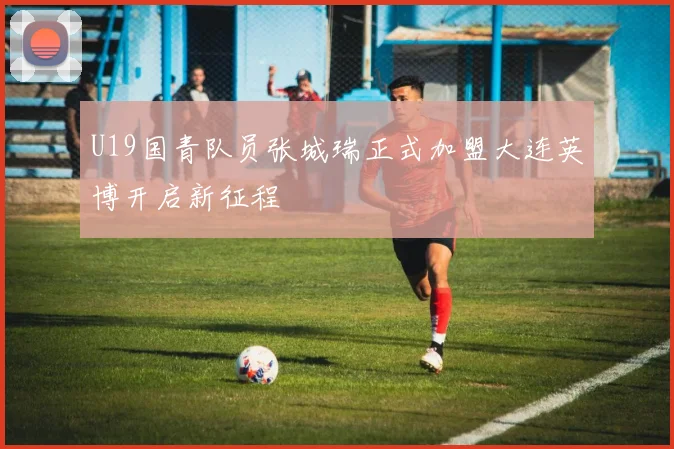 U19国青队员张城瑞正式加盟大连英博开启新征程