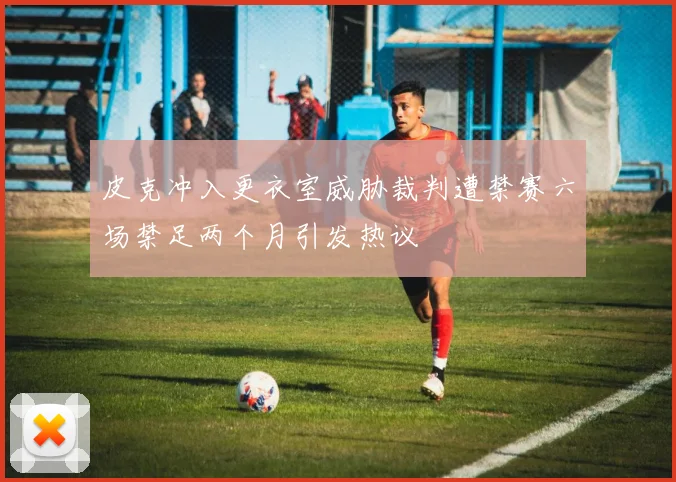 皮克冲入更衣室威胁裁判遭禁赛六场禁足两个月引发热议
