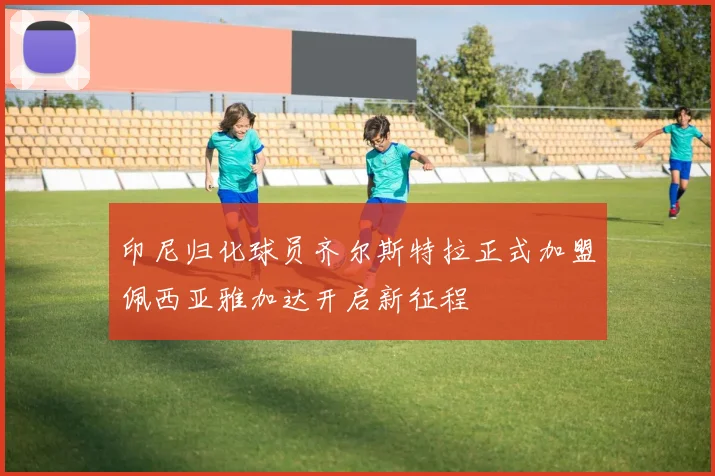 印尼归化球员齐尔斯特拉正式加盟佩西亚雅加达开启新征程