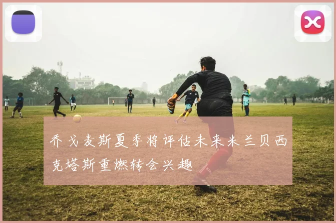 乔戈麦斯夏季将评估未来米兰贝西克塔斯重燃转会兴趣