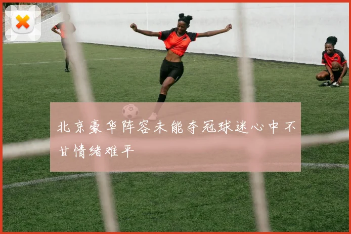 北京豪华阵容未能夺冠球迷心中不甘情绪难平