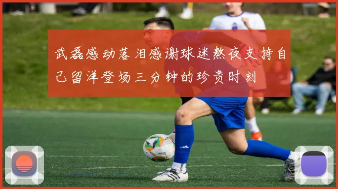 武磊感动落泪感谢球迷熬夜支持自己留洋登场三分钟的珍贵时刻