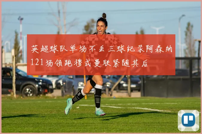 英超球队单场不丢三球纪录阿森纳121场领跑穆式曼联紧随其后