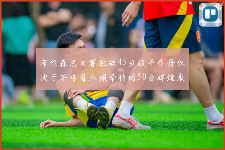 布伦森总决赛狂砍45分追平乔丹仅次于字母哥和佩蒂特的50分辉煌表现