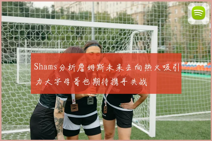 Shams分析詹姆斯未来去向热火吸引力大字母哥也期待携手共战