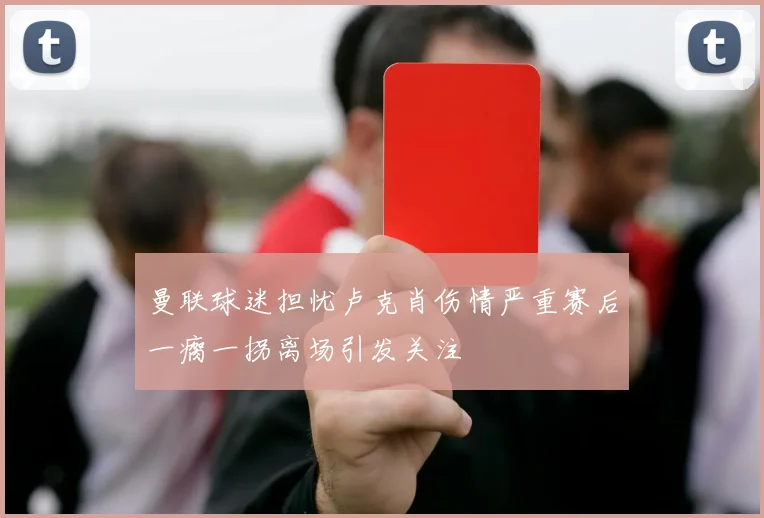 曼联球迷担忧卢克肖伤情严重赛后一瘸一拐离场引发关注