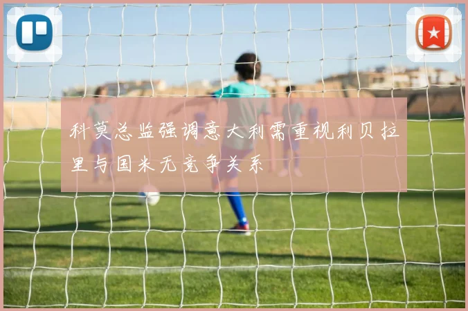 科莫总监强调意大利需重视利贝拉里与国米无竞争关系