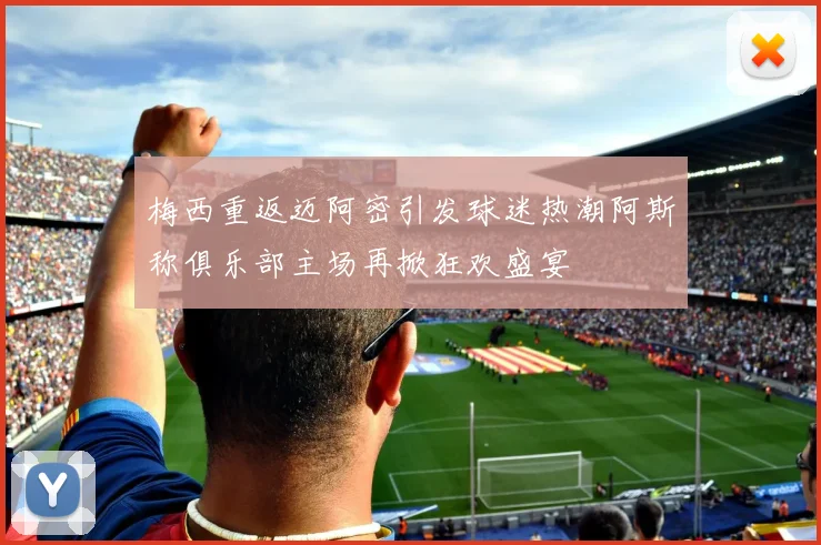 梅西重返迈阿密引发球迷热潮阿斯称俱乐部主场再掀狂欢盛宴