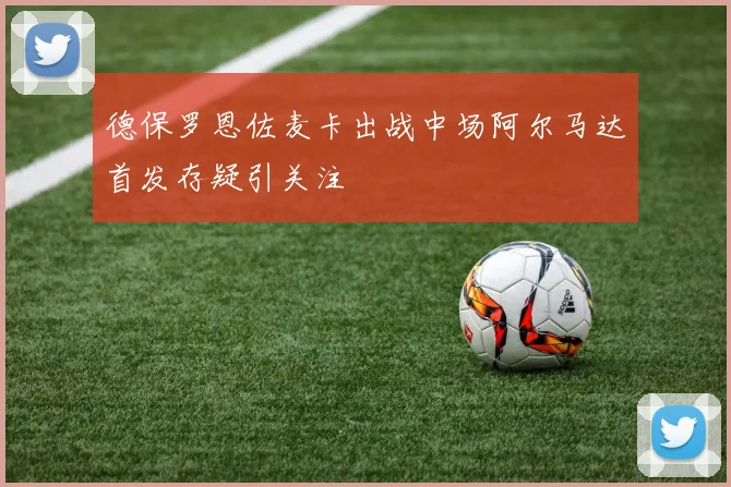 德保罗恩佐麦卡出战中场阿尔马达首发存疑引关注