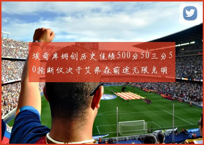 埃奇库姆创历史佳绩500分50三分50抢断仅次于艾弗森前途无限光明
